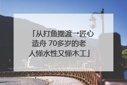 从打鱼摆渡→匠心造舟 70多岁的老人懂水性又懂木工