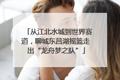 从江北水城到世界赛道，聊城东昌湖摇篮走出“龙舟梦之队”