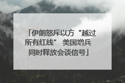伊朗怒斥以方“越过所有红线” 美国增兵同时释放会谈信号