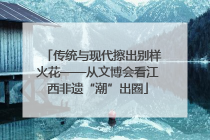 传统与现代擦出别样火花——从文博会看江西非遗“潮”出圈