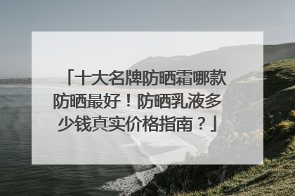 十大名牌防晒霜哪款防晒最好！防晒乳液多少钱真实价格指南？
