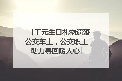 千元生日礼物遗落公交车上，公交职工助力寻回暖人心