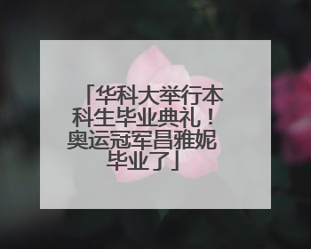 华科大举行本科生毕业典礼！奥运冠军昌雅妮毕业了