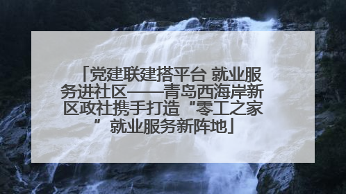 党建联建搭平台 就业服务进社区——青岛西海岸新区政社携手打造“零工之家”就业服务新阵地
