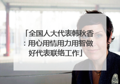 全国人大代表韩秋香：用心用情用力用智做好代表联络工作