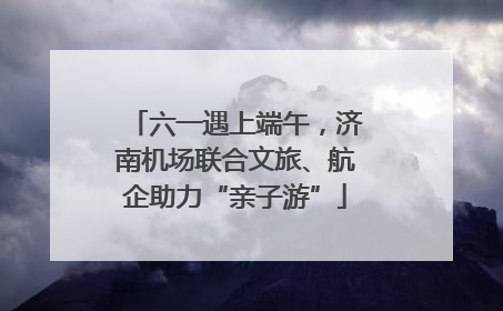 六一遇上端午，济南机场联合文旅、航企助力“亲子游”