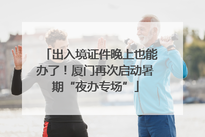出入境证件晚上也能办了！厦门再次启动暑期“夜办专场”