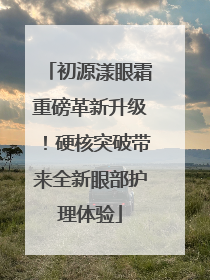 初源漾眼霜重磅革新升级！硬核突破带来全新眼部护理体验