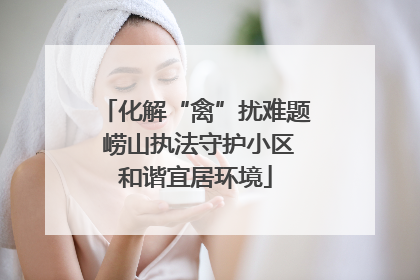化解“禽”扰难题 崂山执法守护小区和谐宜居环境