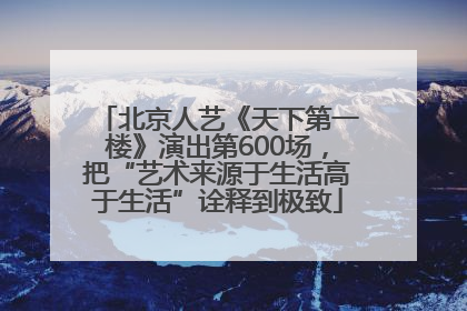 北京人艺《天下第一楼》演出第600场，把“艺术来源于生活高于生活”诠释到极致
