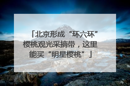 北京形成“环六环”樱桃观光采摘带，这里能买“明星樱桃”