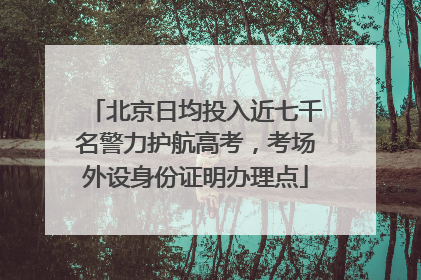 北京日均投入近七千名警力护航高考，考场外设身份证明办理点
