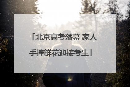 北京高考落幕 家人手捧鲜花迎接考生