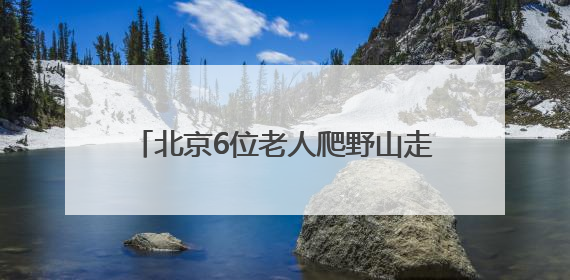 北京6位老人爬野山走散，平均年龄70岁！多人被困，深夜冒雨救援