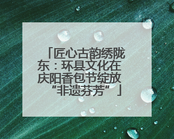 匠心古韵绣陇东：环县文化在庆阳香包节绽放“非遗芬芳”