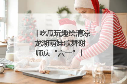 吃瓜玩趣绘清凉 龙湖萌娃歌舞谢师庆“六一”