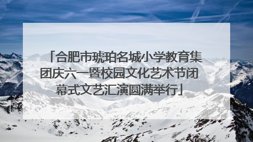 合肥市琥珀名城小学教育集团庆六一暨校园文化艺术节闭幕式文艺汇演圆满举行