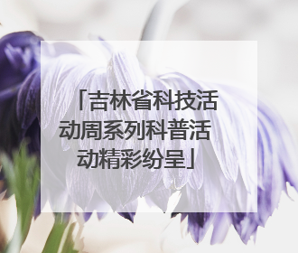 吉林省科技活动周系列科普活动精彩纷呈