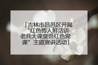 吉林市昌邑区开展“红色传人鲜活讲·老兵大课堂暨红色党课”主题宣讲活动