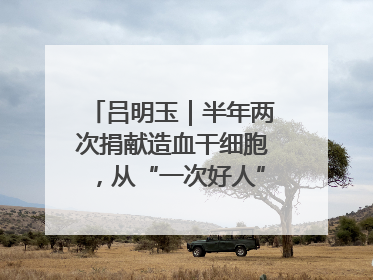 吕明玉｜半年两次捐献造血干细胞，从“一次好人”到“一生好人”