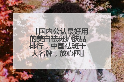 国内公认最好用的美白祛斑护肤品排行，中国祛斑十大名牌，放心囤