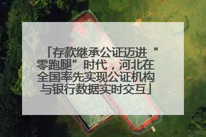 存款继承公证迈进“零跑腿”时代，河北在全国率先实现公证机构与银行数据实时交互