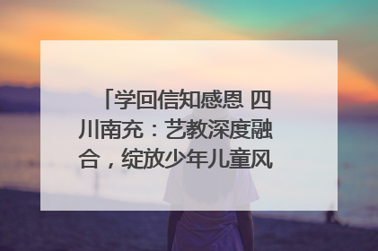 学回信知感恩 四川南充：艺教深度融合，绽放少年儿童风采｜您牵挂的四川