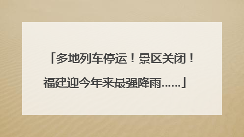 多地列车停运！景区关闭！福建迎今年来最强降雨……