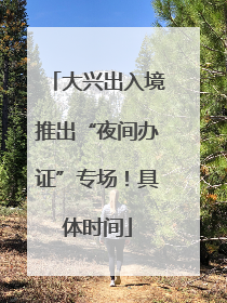 大兴出入境推出“夜间办证”专场！具体时间