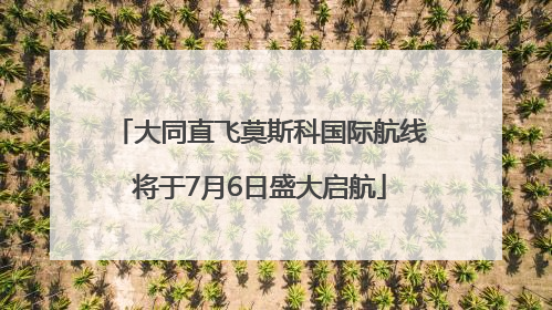 大同直飞莫斯科国际航线将于7月6日盛大启航