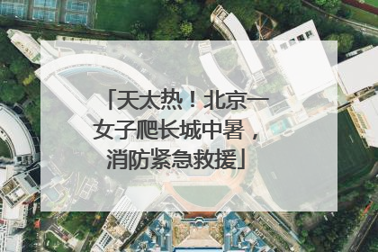 天太热！北京一女子爬长城中暑，消防紧急救援