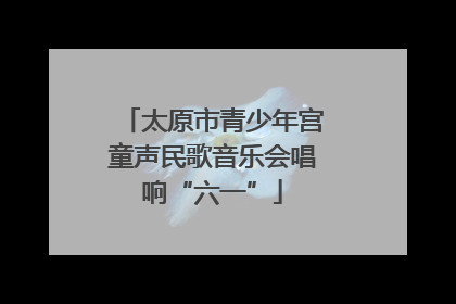 太原市青少年宫童声民歌音乐会唱响“六一”