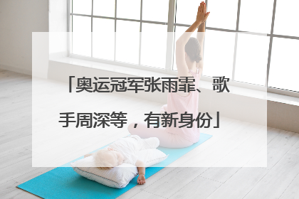 奥运冠军张雨霏、歌手周深等，有新身份