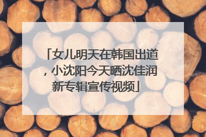 女儿明天在韩国出道，小沈阳今天晒沈佳润新专辑宣传视频