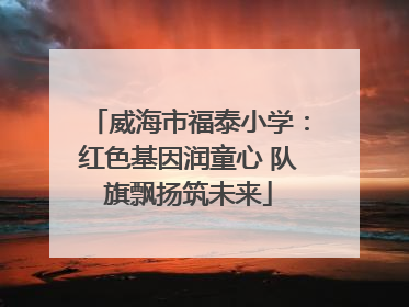 威海市福泰小学：红色基因润童心 队旗飘扬筑未来