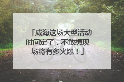 威海这场大型活动时间定了，不敢想现场将有多火爆！