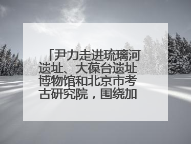尹力走进琉璃河遗址、大葆台遗址博物馆和北京市考古研究院，围绕加强历史文化名城保护调研