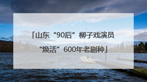 山东“90后”柳子戏演员“焕活”600年老剧种