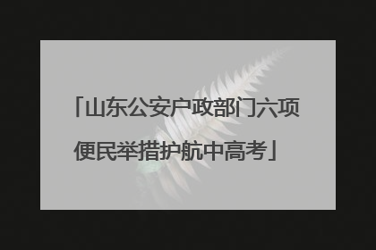 山东公安户政部门六项便民举措护航中高考