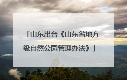 山东出台《山东省地方级自然公园管理办法》