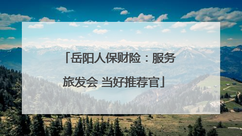 岳阳人保财险：服务旅发会 当好推荐官