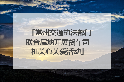 常州交通执法部门联合属地开展货车司机关心关爱活动
