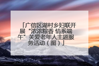 广信区湖村乡妇联开展“浓浓粽香 情系端午”关爱老年人主题服务活动（图）