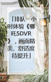 排队一小时体验《哪吒5DVR》，画面精美、舒适度待提升