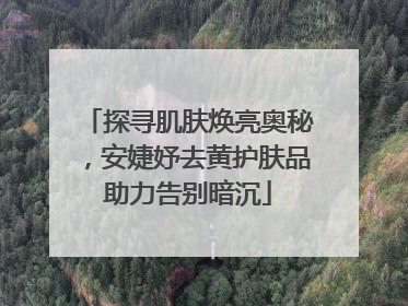 探寻肌肤焕亮奥秘，安婕妤去黄护肤品助力告别暗沉
