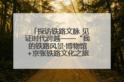 探访铁路文脉 见证时代跨越——“我的铁路风景·博物馆+京张铁路文化之旅”活动在京启动