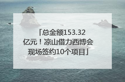 总金额153.32亿元！凉山借力西博会现场签约10个项目