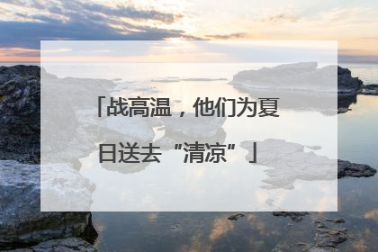 战高温，他们为夏日送去“清凉”
