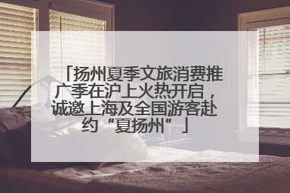 扬州夏季文旅消费推广季在沪上火热开启，诚邀上海及全国游客赴约“夏扬州”