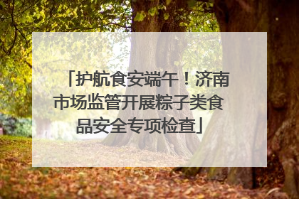 护航食安端午！济南市场监管开展粽子类食品安全专项检查